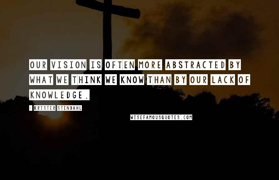 Krister Stendahl Quotes: Our vision is often more abstracted by what we think we know than by our lack of knowledge.