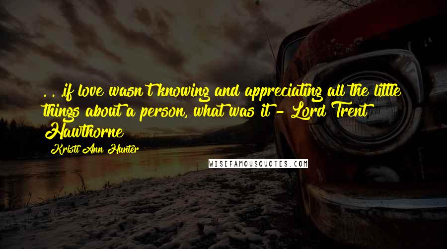Kristi Ann Hunter Quotes: . . .if love wasn't knowing and appreciating all the little things about a person, what was it?- Lord Trent Hawthorne