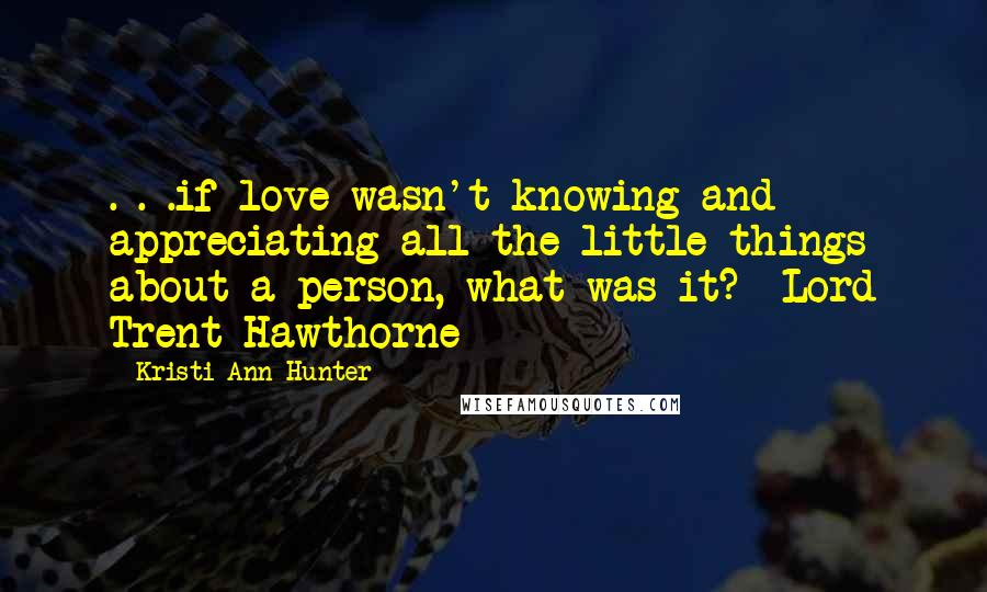 Kristi Ann Hunter Quotes: . . .if love wasn't knowing and appreciating all the little things about a person, what was it?- Lord Trent Hawthorne