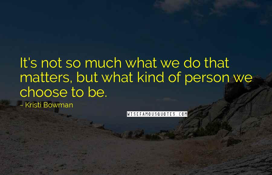 Kristi Bowman Quotes: It's not so much what we do that matters, but what kind of person we choose to be.