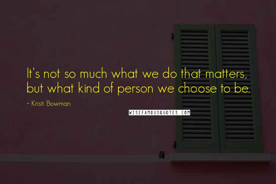 Kristi Bowman Quotes: It's not so much what we do that matters, but what kind of person we choose to be.