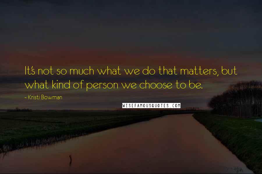 Kristi Bowman Quotes: It's not so much what we do that matters, but what kind of person we choose to be.