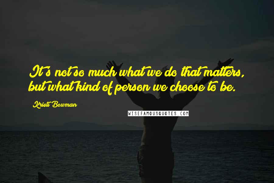 Kristi Bowman Quotes: It's not so much what we do that matters, but what kind of person we choose to be.