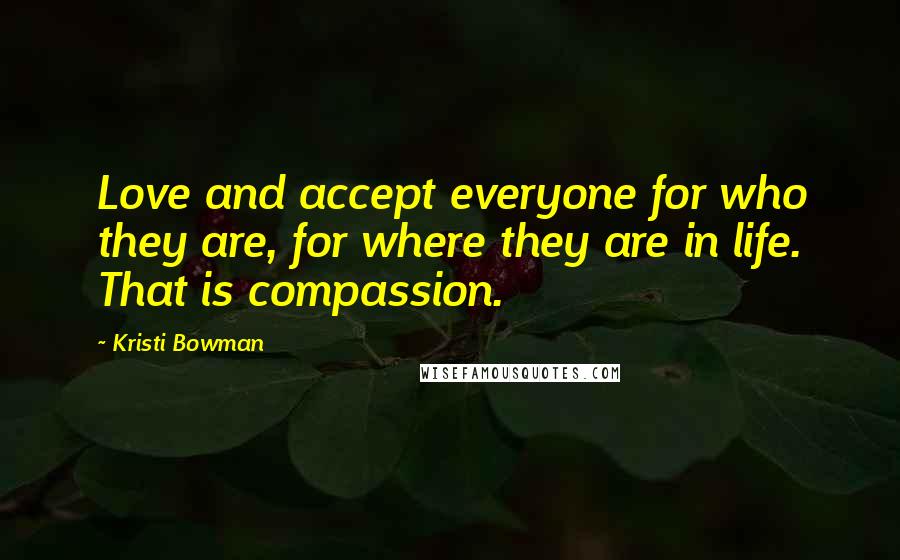 Kristi Bowman Quotes: Love and accept everyone for who they are, for where they are in life. That is compassion.