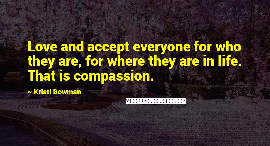 Kristi Bowman Quotes: Love and accept everyone for who they are, for where they are in life. That is compassion.