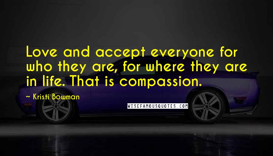 Kristi Bowman Quotes: Love and accept everyone for who they are, for where they are in life. That is compassion.