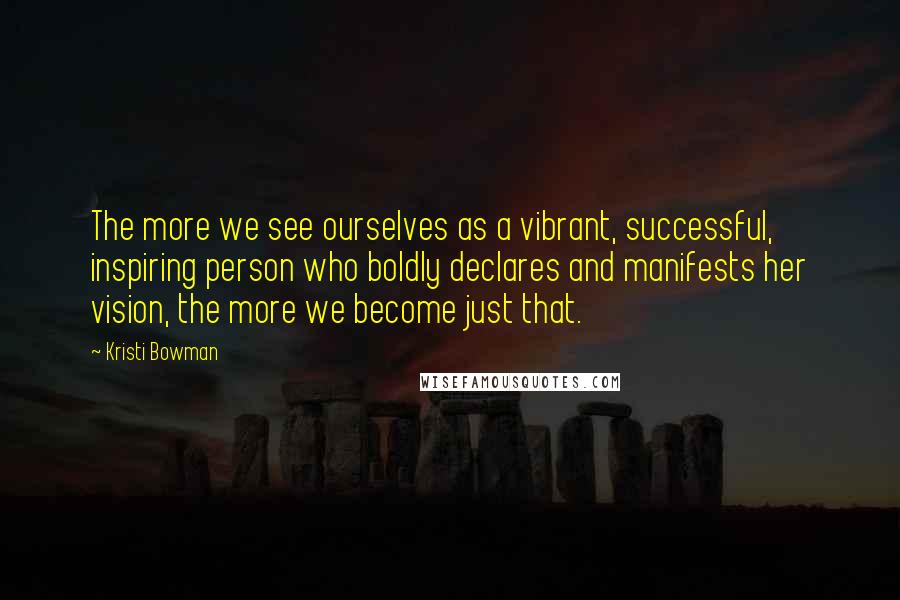 Kristi Bowman Quotes: The more we see ourselves as a vibrant, successful, inspiring person who boldly declares and manifests her vision, the more we become just that.