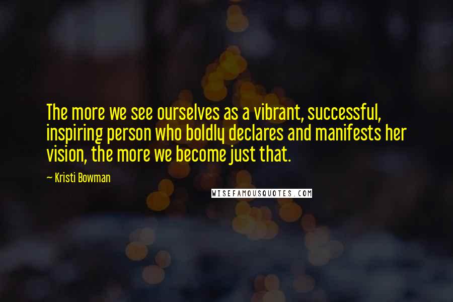 Kristi Bowman Quotes: The more we see ourselves as a vibrant, successful, inspiring person who boldly declares and manifests her vision, the more we become just that.