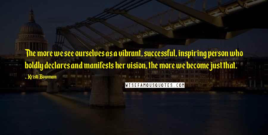 Kristi Bowman Quotes: The more we see ourselves as a vibrant, successful, inspiring person who boldly declares and manifests her vision, the more we become just that.