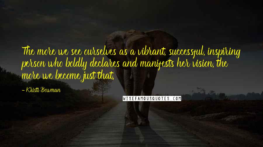 Kristi Bowman Quotes: The more we see ourselves as a vibrant, successful, inspiring person who boldly declares and manifests her vision, the more we become just that.