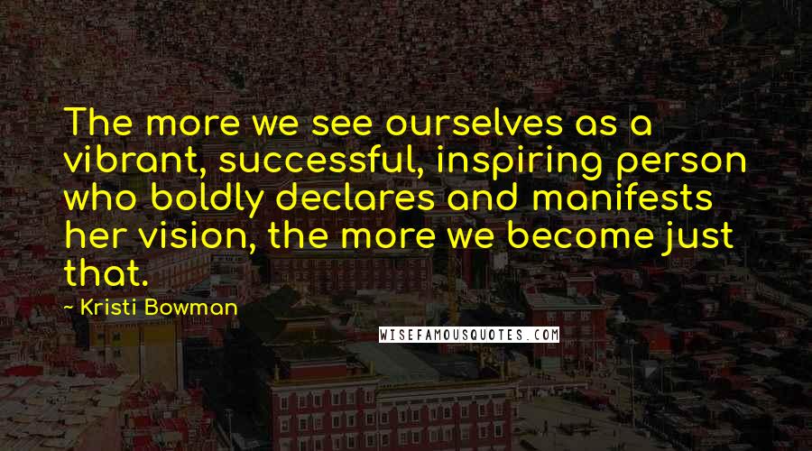 Kristi Bowman Quotes: The more we see ourselves as a vibrant, successful, inspiring person who boldly declares and manifests her vision, the more we become just that.