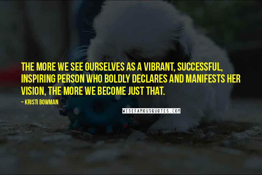 Kristi Bowman Quotes: The more we see ourselves as a vibrant, successful, inspiring person who boldly declares and manifests her vision, the more we become just that.