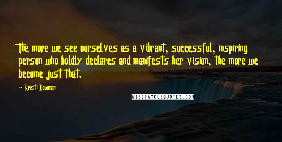 Kristi Bowman Quotes: The more we see ourselves as a vibrant, successful, inspiring person who boldly declares and manifests her vision, the more we become just that.