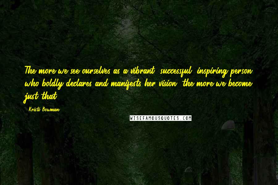 Kristi Bowman Quotes: The more we see ourselves as a vibrant, successful, inspiring person who boldly declares and manifests her vision, the more we become just that.