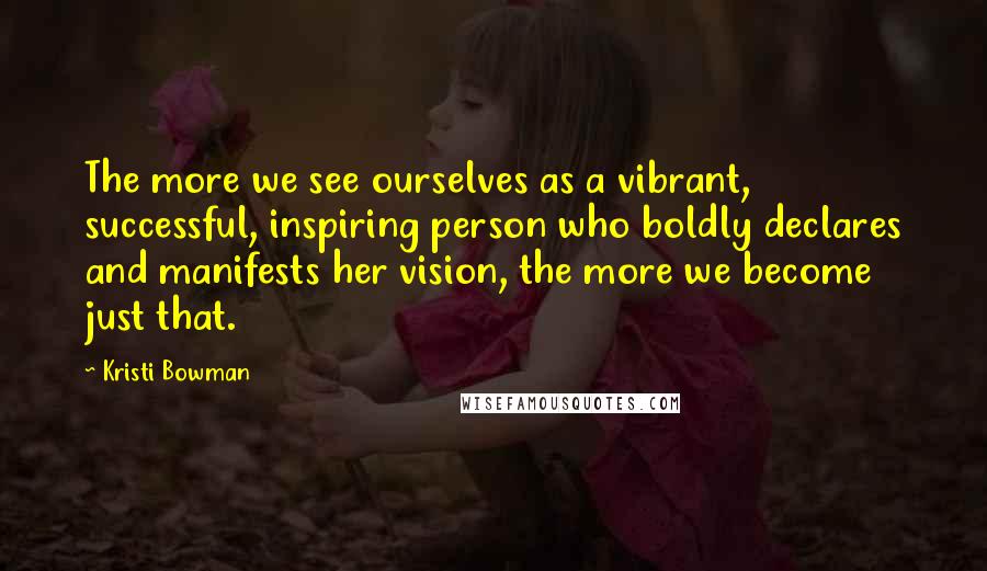 Kristi Bowman Quotes: The more we see ourselves as a vibrant, successful, inspiring person who boldly declares and manifests her vision, the more we become just that.