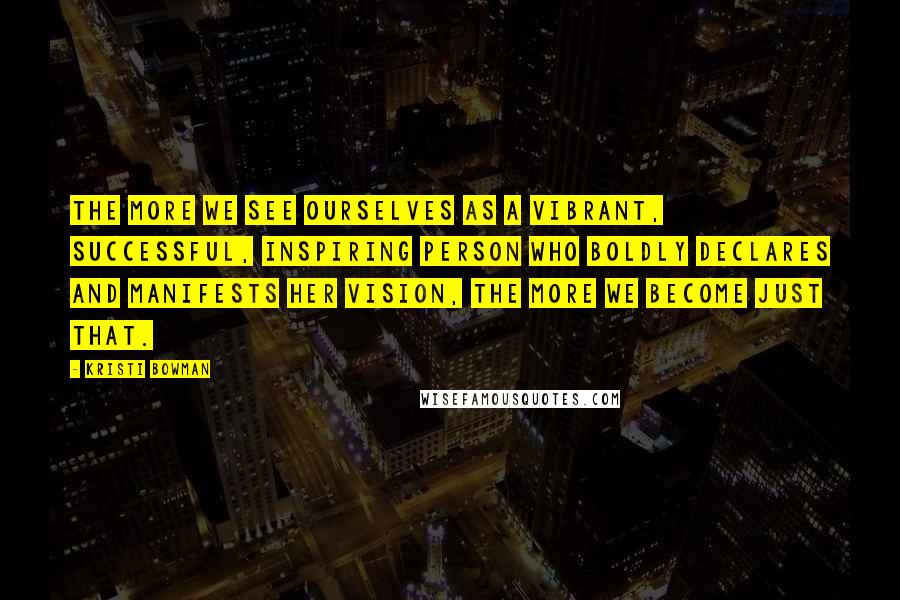 Kristi Bowman Quotes: The more we see ourselves as a vibrant, successful, inspiring person who boldly declares and manifests her vision, the more we become just that.