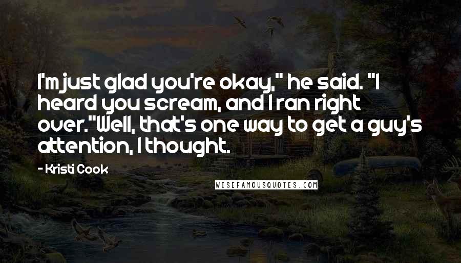 Kristi Cook Quotes: I'm just glad you're okay," he said. "I heard you scream, and I ran right over."Well, that's one way to get a guy's attention, I thought.