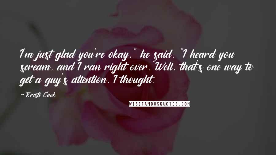 Kristi Cook Quotes: I'm just glad you're okay," he said. "I heard you scream, and I ran right over."Well, that's one way to get a guy's attention, I thought.