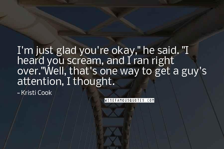 Kristi Cook Quotes: I'm just glad you're okay," he said. "I heard you scream, and I ran right over."Well, that's one way to get a guy's attention, I thought.