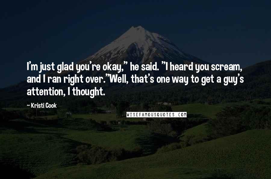 Kristi Cook Quotes: I'm just glad you're okay," he said. "I heard you scream, and I ran right over."Well, that's one way to get a guy's attention, I thought.