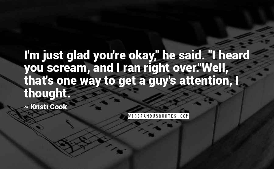 Kristi Cook Quotes: I'm just glad you're okay," he said. "I heard you scream, and I ran right over."Well, that's one way to get a guy's attention, I thought.