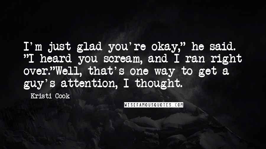 Kristi Cook Quotes: I'm just glad you're okay," he said. "I heard you scream, and I ran right over."Well, that's one way to get a guy's attention, I thought.