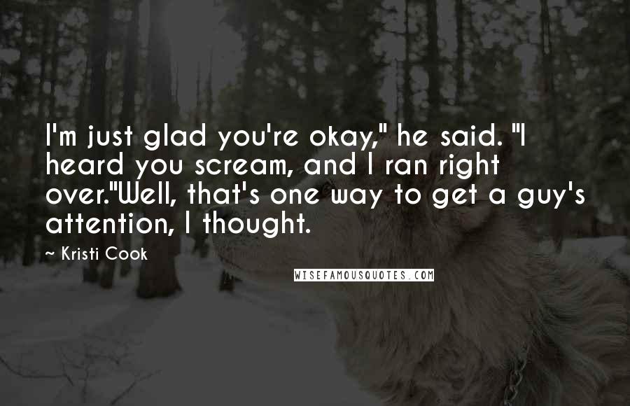 Kristi Cook Quotes: I'm just glad you're okay," he said. "I heard you scream, and I ran right over."Well, that's one way to get a guy's attention, I thought.