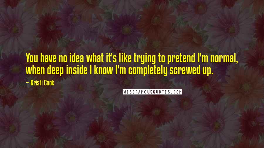 Kristi Cook Quotes: You have no idea what it's like trying to pretend I'm normal, when deep inside I know I'm completely screwed up.