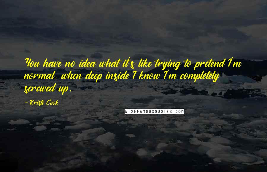 Kristi Cook Quotes: You have no idea what it's like trying to pretend I'm normal, when deep inside I know I'm completely screwed up.