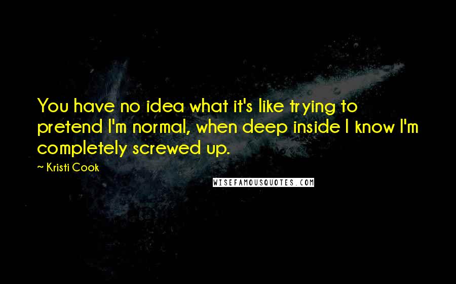 Kristi Cook Quotes: You have no idea what it's like trying to pretend I'm normal, when deep inside I know I'm completely screwed up.