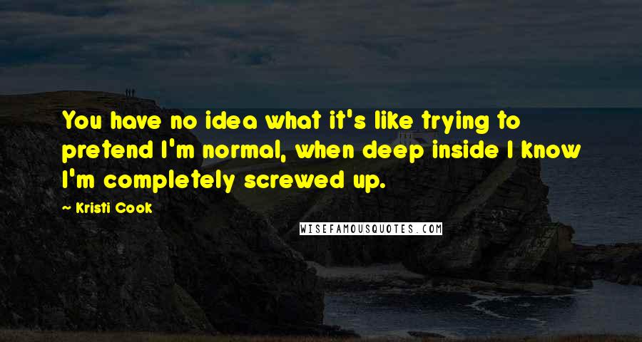 Kristi Cook Quotes: You have no idea what it's like trying to pretend I'm normal, when deep inside I know I'm completely screwed up.