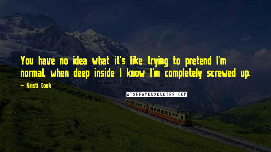 Kristi Cook Quotes: You have no idea what it's like trying to pretend I'm normal, when deep inside I know I'm completely screwed up.