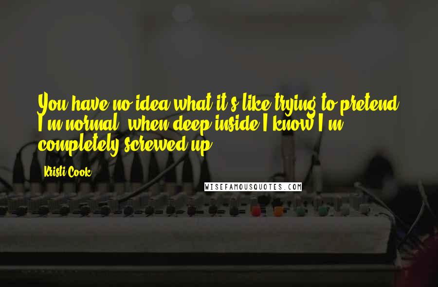 Kristi Cook Quotes: You have no idea what it's like trying to pretend I'm normal, when deep inside I know I'm completely screwed up.