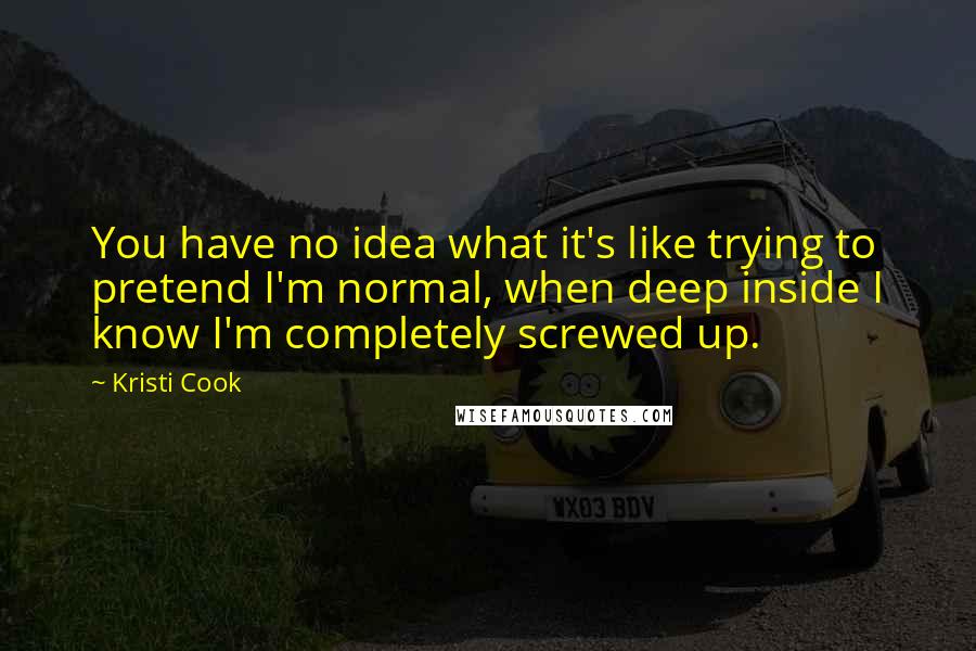 Kristi Cook Quotes: You have no idea what it's like trying to pretend I'm normal, when deep inside I know I'm completely screwed up.