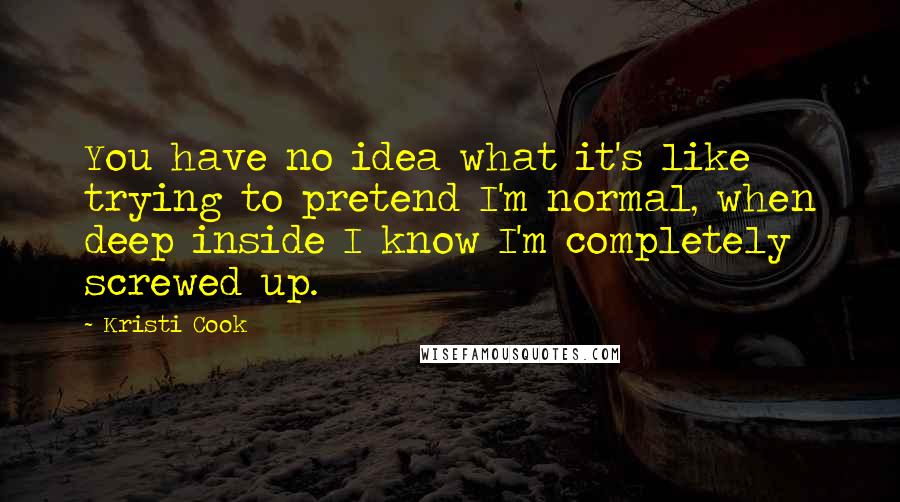 Kristi Cook Quotes: You have no idea what it's like trying to pretend I'm normal, when deep inside I know I'm completely screwed up.