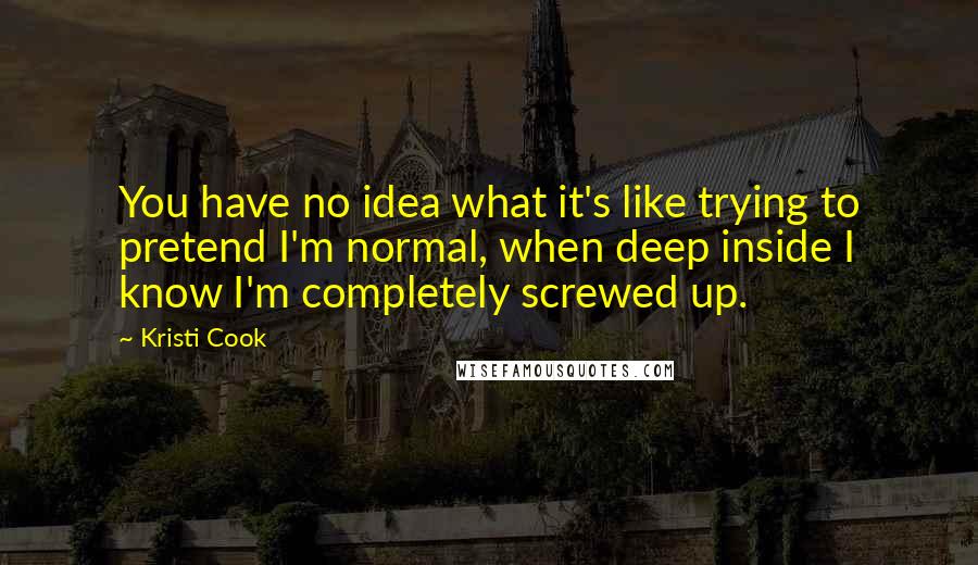 Kristi Cook Quotes: You have no idea what it's like trying to pretend I'm normal, when deep inside I know I'm completely screwed up.