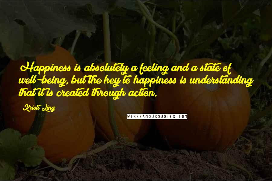 Kristi Ling Quotes: Happiness is absolutely a feeling and a state of well-being, but the key to happiness is understanding that it is created through action.