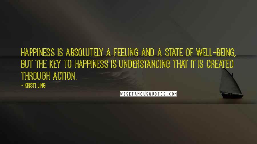 Kristi Ling Quotes: Happiness is absolutely a feeling and a state of well-being, but the key to happiness is understanding that it is created through action.