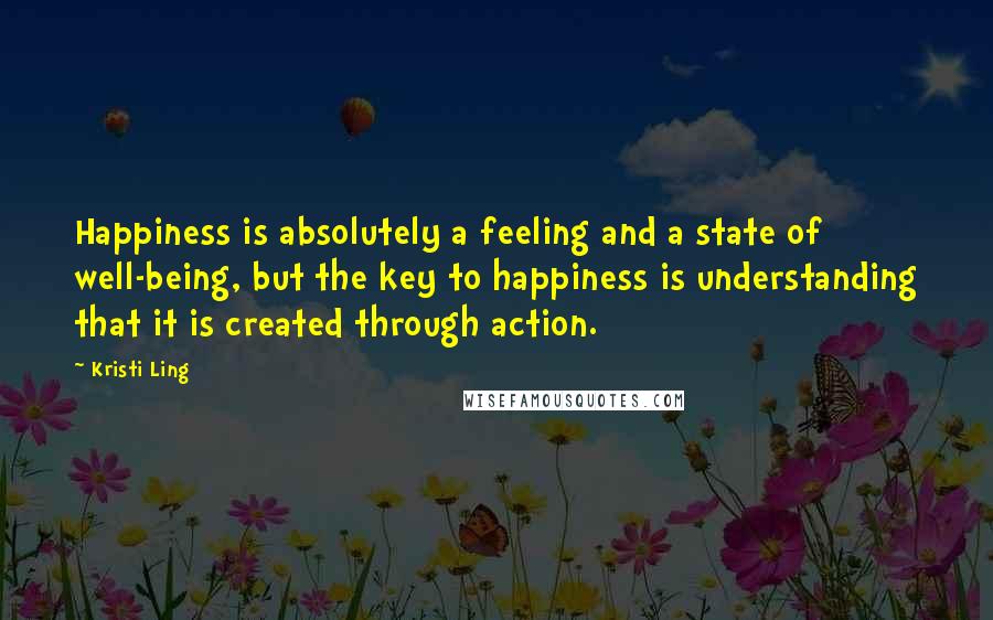 Kristi Ling Quotes: Happiness is absolutely a feeling and a state of well-being, but the key to happiness is understanding that it is created through action.