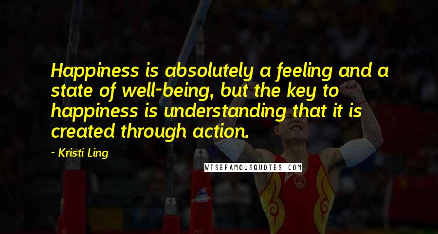 Kristi Ling Quotes: Happiness is absolutely a feeling and a state of well-being, but the key to happiness is understanding that it is created through action.