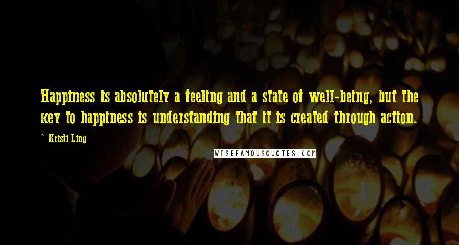 Kristi Ling Quotes: Happiness is absolutely a feeling and a state of well-being, but the key to happiness is understanding that it is created through action.