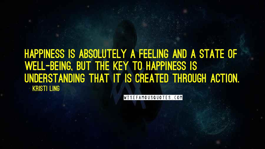 Kristi Ling Quotes: Happiness is absolutely a feeling and a state of well-being, but the key to happiness is understanding that it is created through action.