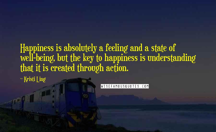 Kristi Ling Quotes: Happiness is absolutely a feeling and a state of well-being, but the key to happiness is understanding that it is created through action.