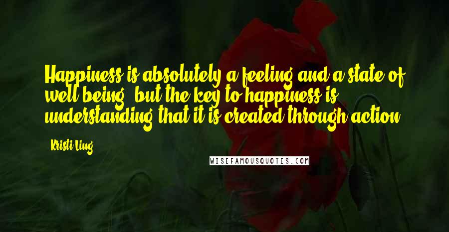 Kristi Ling Quotes: Happiness is absolutely a feeling and a state of well-being, but the key to happiness is understanding that it is created through action.