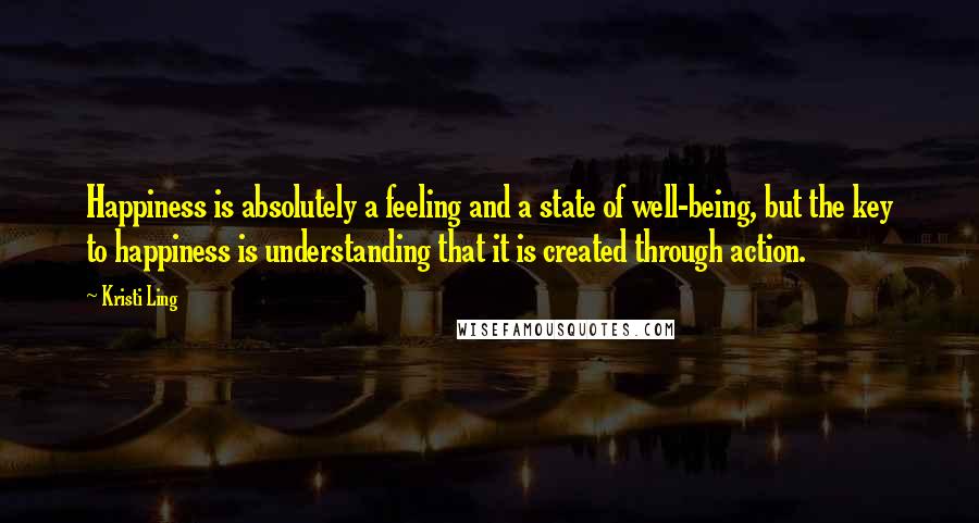 Kristi Ling Quotes: Happiness is absolutely a feeling and a state of well-being, but the key to happiness is understanding that it is created through action.