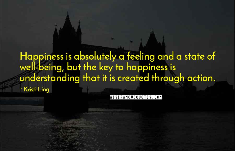 Kristi Ling Quotes: Happiness is absolutely a feeling and a state of well-being, but the key to happiness is understanding that it is created through action.