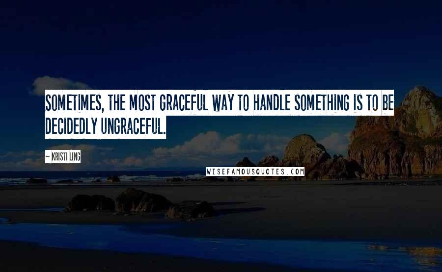 Kristi Ling Quotes: Sometimes, the most graceful way to handle something is to be decidedly ungraceful.