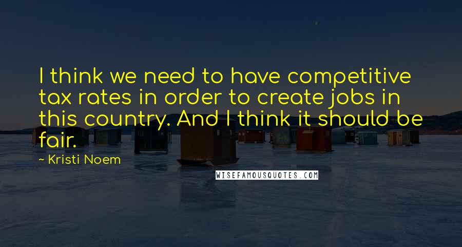 Kristi Noem Quotes: I think we need to have competitive tax rates in order to create jobs in this country. And I think it should be fair.