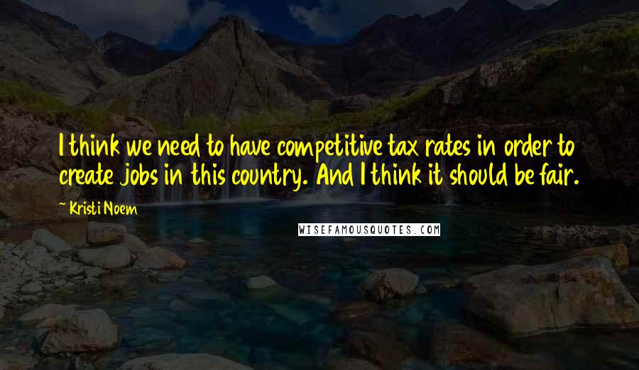 Kristi Noem Quotes: I think we need to have competitive tax rates in order to create jobs in this country. And I think it should be fair.