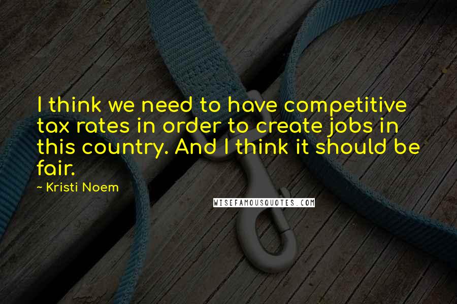 Kristi Noem Quotes: I think we need to have competitive tax rates in order to create jobs in this country. And I think it should be fair.